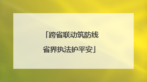 跨省联动筑防线 省界执法护平安
